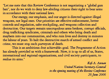 SG Quote, Let me note that this Review Conference is not negotiating a global gun ban, nor do we wish to deny law-abiding citizens their right to bear arms in accordance with their national laws. Our energy, our emphasis, and our anger is directed against illegal weapons, not legal ones. Our priorities are effective enforcement, better controls and regulation, safer stockpiling, and weapons collection and destruction. Our targets remain unscrupulous arm brokers, corrupt officials, dur trafficking syndicates, criminals and others who bring death and mayhem into our communities, and who ruin lives and destroy in minutes the labour of years. To halt the dstructive marh of armed conflict and crime, we must stop such purveyors of death. This is an ambitious--but achievable--goal. The Programme of Action has already provided us with a framework. Now, it is up to all of us, States, international and regional organizations, and civil society participants, to realize its aims.