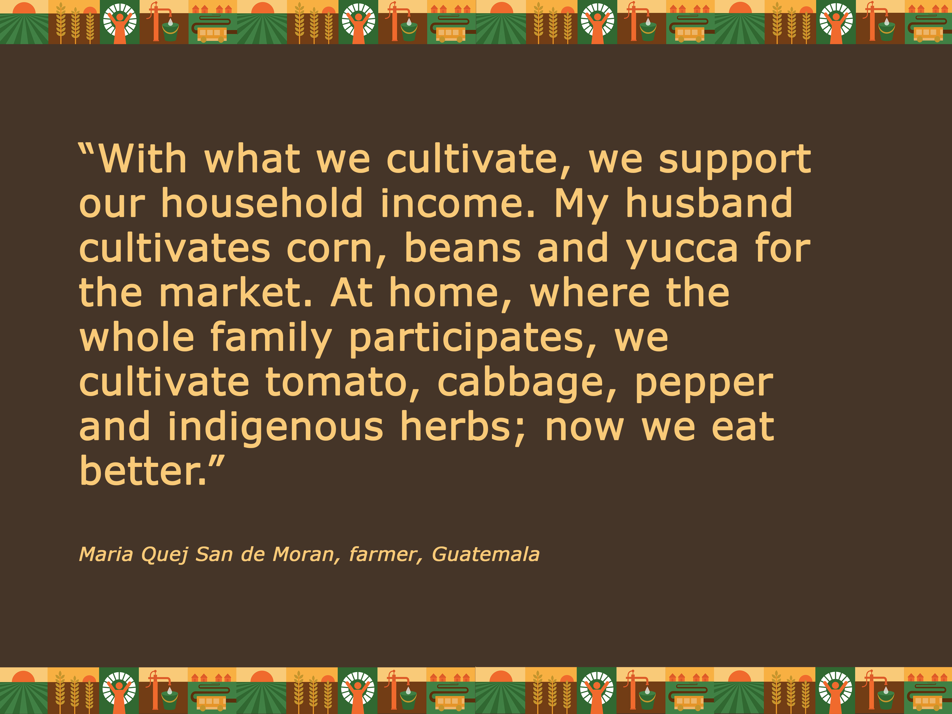 Quot“With what we cultivate, we support our household income. My husband cultivates corn, beans and yucca for the market. At home, where the whole family participates, we cultivate tomato, cabbage, pepper and indigenous herbs; now we eat better.” Maria Qu