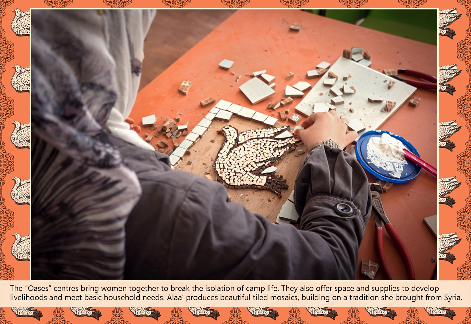 The “Oases” centres bring women together to break the isolation of camp life. They also offer space and supplies to develop livelihoods and meet basic household needs. Alaa’ produces beautiful tiled mosaics, building on a tradition she brought from Syria.