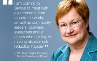 I am coming to Sendai to meet with governments from around the world, as well as community leaders, business executives and all other who are key to making disaster risk reduction happen - former President of Finland, Ms. Tarja Halonen